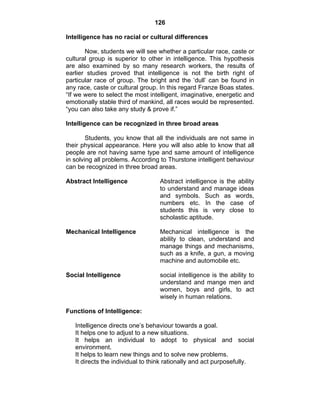 126 
Intelligence has no racial or cultural differences 
Now, students we will see whether a particular race, caste or 
cultural group is superior to other in intelligence. This hypothesis 
are also examined by so many research workers, the results of 
earlier studies proved that intelligence is not the birth right of 
particular race of group. The bright and the ‘dull’ can be found in 
any race, caste or cultural group. In this regard Franze Boas states. 
“If we were to select the most intelligent, imaginative, energetic and 
emotionally stable third of mankind, all races would be represented. 
“you can also take any study & prove if.” 
Intelligence can be recognized in three broad areas 
Students, you know that all the individuals are not same in 
their physical appearance. Here you will also able to know that all 
people are not having same type and same amount of intelligence 
in solving all problems. According to Thurstone intelligent behaviour 
can be recognized in three broad areas. 
Abstract Intelligence Abstract intelligence is the ability 
to understand and manage ideas 
and symbols. Such as words, 
numbers etc. In the case of 
students this is very close to 
scholastic aptitude. 
Mechanical Intelligence Mechanical intelligence is the 
ability to clean, understand and 
manage things and mechanisms, 
such as a knife, a gun, a moving 
machine and automobile etc. 
Social Intelligence social intelligence is the ability to 
understand and mange men and 
women, boys and girls, to act 
wisely in human relations. 
Functions of Intelligence: 
Intelligence directs one’s behaviour towards a goal. 
It helps one to adjust to a new situations. 
It helps an individual to adopt to physical and social 
environment. 
It helps to learn new things and to solve new problems. 
It directs the individual to think rationally and act purposefully. 
 