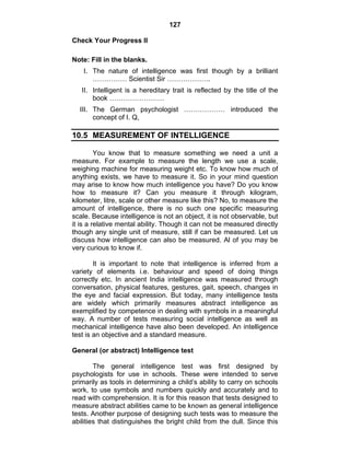 127 
Check Your Progress II 
Note: Fill in the blanks. 
I. The nature of intelligence was first though by a brilliant 
…………… Scientist Sir ………………. 
II. Intelligent is a hereditary trait is reflected by the title of the 
book …………………… 
III. The German psychologist ……………… introduced the 
concept of I. Q, 
10.5 MEASUREMENT OF INTELLIGENCE 
You know that to measure something we need a unit a 
measure. For example to measure the length we use a scale, 
weighing machine for measuring weight etc. To know how much of 
anything exists, we have to measure it. So in your mind question 
may arise to know how much intelligence you have? Do you know 
how to measure it? Can you measure it through kilogram, 
kilometer, litre, scale or other measure like this? No, to measure the 
amount of intelligence, there is no such one specific measuring 
scale. Because intelligence is not an object, it is not observable, but 
it is a relative mental ability. Though it can not be measured directly 
though any single unit of measure, still if can be measured. Let us 
discuss how intelligence can also be measured. Al of you may be 
very curious to know if. 
It is important to note that intelligence is inferred from a 
variety of elements i.e. behaviour and speed of doing things 
correctly etc. In ancient India intelligence was measured through 
conversation, physical features, gestures, gait, speech, changes in 
the eye and facial expression. But today, many intelligence tests 
are widely which primarily measures abstract intelligence as 
exemplified by competence in dealing with symbols in a meaningful 
way. A number of tests measuring social intelligence as well as 
mechanical intelligence have also been developed. An intelligence 
test is an objective and a standard measure. 
General (or abstract) Intelligence test 
The general intelligence test was first designed by 
psychologists for use in schools. These were intended to serve 
primarily as tools in determining a child’s ability to carry on schools 
work, to use symbols and numbers quickly and accurately and to 
read with comprehension. It is for this reason that tests designed to 
measure abstract abilities came to be known as general intelligence 
tests. Another purpose of designing such tests was to measure the 
abilities that distinguishes the bright child from the dull. Since this 
 