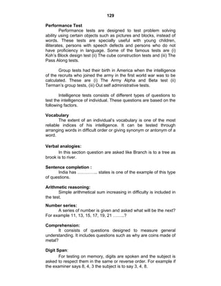 129 
Performance Test 
Performance tests are designed to test problem solving 
ability using certain objects such as pictures and blocks, instead of 
words. These tests are specially useful with young children, 
illiterates, persons with speech defects and persons who do not 
have proficiency in language. Some of the famous tests are (i) 
Koh’s Block design test (ii) The cube construction tests and (iii) The 
Pass Along tests. 
Group tests had their birth in America when the intelligence 
of the recruits who joined the army in the first world war was to be 
calculated. These are (i) The Army Alpha and Beta test (ii) 
Terman’s group tests, (iii) Out self administrative tests. 
Intelligence tests consists of different types of questions to 
test the intelligence of individual. These questions are based on the 
following factors. 
Vocabulary 
The extent of an individual’s vocabulary is one of the most 
reliable indices of his intelligence. It can be tested through 
arranging words in difficult order or giving synonym or antonym of a 
word. 
Verbal analogies: 
In this section question are asked like Branch is to a tree as 
brook is to river. 
Sentence completion : 
India has ………….. states is one of the example of this type 
of questions. 
Arithmetic reasoning: 
Simple arithmetical sum increasing in difficulty is included in 
the test. 
Number series: 
A series of number is given and asked what will be the next? 
For example 11, 13, 15, 17, 19, 21 ……..? 
Comprehension: 
It consists of questions designed to measure general 
understanding. It includes questions such as why are coins made of 
metal? 
Digit Span: 
For testing on memory, digits are spoken and the subject is 
asked to respect them in the same or reverse order. For example if 
the examiner says 8, 4, 3 the subject is to say 3, 4, 8. 
 