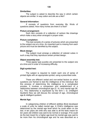 130 
Similarities: 
The subject is asked to describe the way in which certain 
objects are similar. In way cotton and silk are a like? 
General Information: 
If consists of questions from everyday life. Kinds of 
questions asked. How many inches are there in a foot? 
Picture arrangement: 
Each item consists of a collection of cartoon like drawings 
which make a story when arranged in proper order. 
Picture completion: 
This test consists of a series of pictures which are presented 
to the subject one at a time. An important part is missing from each 
picture and must be identified by the subject. 
Block design: 
The subject must arrange a collection of colored cubes in 
such a way that they reproduce certain printed design. 
Object assembly test. 
Three jigsaw type puzzles are presented to the subject one 
at a time and in order of increasing difficulty. 
Digit symbol test: 
The subject is required to match each one of series of 
printed digits with an appropriate symbol, using a prescribed code. 
These are different verbal and non-verbal factors on which 
questions are framed to test the intelligence of the individual. But 
this process of determining the intelligence is a complicated 
process. It involves a comparison and establishment of a 
relationship between chronological age (C. A.) and mental age (M. 
A.). This relationship is expressed by the term I. Q. (Intelligent 
Quotient) Now we will discuss the concept of age, chronological 
age & intelligent quotient. 
Mental Age: 
In categorizing children of different abilities Binet developed 
a scale of units he called mental age. A Child’s intelligence was 
determined by the mental age level which he could attain on the 
test. A ten years old child who was able to all the tests meant for 
ten years old children was said to be normal or average. If he could 
do the test meant for a higher age level his mental age was said to 
be more than his chronological age and he was described as a 
 