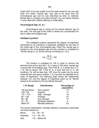 131 
bright child. If he was unable to do the tests meant for his own age 
level, the child’s “mental age” was said to be lower than his 
chronological age and he was described as slow or retarded. 
Mental age is a simple and useful concept. You can easily interpret 
it, when deal with children differing in metal ability. 
Chronological Age: (C. A.) 
Chronological age is noting but the actual calendar age of 
the child. The real age of the child in mental into consideration for 
test is called chronological age. 
Intelligent quotient: 
The intelligent quotient represents the degree of brightness 
possessed by an individual. It expresses intelligent as the ratio of 
the metal age of the chronological age. When the mental age is 
divided by the chronological age and the quotient is multiplied by 
100 the result is I. Q. So the formula of finding out I. Q is. 
I. Q. = M. A. 100 
C. A. 
× 
The fraction is multiplied by 100 in order to remove the 
decimal point and to give the I. Q. a value of 100 when mental age 
is equal with chronological age. This if the M. A. is above the C. A. 
I. Q. will be above 100. If the M. A. is less than the C. A. the 
resulting I. Q. will be less than 100. thus the scale has the same 
meaning from one age to another. I. Q, may also be regarded as an 
index of brightness. The following table shows the relationship 
between I.Q. and the degree of brightness given by Dr. Merrily 
based on the studies by Terman Merely Revision. 
I. Q. Range Classification Percentage of 
populations 
140 and above Very superior 1.5 
129 -139 Superior 11 
110 – 119 High - Average 18 
90 – 109 Average 47 
80 – 89 Low Average 14 
70 – 79 Borderline defective 6 
Below 70 Mentally defective 2.5 
The lowest classification mentally defective sometimes subdivided 
into three classes as: 
Moron I.Q. – 50 – 70 
Imbecility I. Q. – 20 – 50 
Idiot I. Q. – Below 20 
 