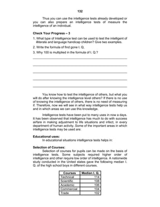 132 
Thus you can use the intelligence tests already developed or 
you can also prepare an intelligence tests of measure the 
intelligence of an individual. 
Check Your Progress – 3 
1. What type of Intelligence test can be used to test the intelligent of 
illiterate and language handicap children? Give two examples. 
2. Write the formula of find gone I. Q, 
3. Why 100 is multiplied in the formula of I. Q.? 
You know how to test the intelligence of others, but what you 
will do after knowing the intelligence level others? If there is no use 
of knowing the intelligence of others, there is no need of measuring 
if. Therefore, now we will see in what way intelligence tests help us 
and in which areas we can use this knowledge. 
Intelligence tests have been put to many uses in now a days. 
It has been observed that intelligence has much to do with success 
airfare in making adjustment to life situations and infect, in every 
department of human activity. Some of the important areas in which 
intelligence tests may be used are: 
Educational uses: 
In educational situations intelligence tests helps in: 
Selection of Courses: 
Selection of courses for pupils can be made on the basis of 
intelligence tests. Some subjects required higher order of 
intelligence and other require low order of intelligence. A nationwide 
study conducted in the United states gave the following median I. 
Q. of the high school boys in different courses. 
Courses Median I. Q. 
Technical 114 
Scientific 108 
Academic 106 
Commercial 104 
Trade 102 
 