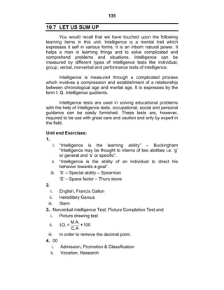 135 
10.7 LET US SUM UP 
You would recall that we have touched upon the following 
learning items in this unit. Intelligence is a mental trait which 
expresses it self in various forms. It is an inborn natural power. It 
helps a man in learning things and to solve complicated and 
comprehend problems and situations. Intelligence can be 
measured by different types of intelligence tests like individual, 
group, verbal, nonverbal and performance tests of intelligence. 
Intelligence is measured through a complicated process 
which involves a compression and establishment of a relationship 
between chronological age and mental age. It is expresses by the 
term I. Q. Intelligence quotients. 
Intelligence tests are used in solving educational problems 
with the help of intelligence tests, occupational, social and personal 
guidance can be easily furnished. These tests are, however, 
required to be use with great care and caution and only by expert in 
the field. 
Unit end Exercises: 
1. 
i. “Intelligence is the learning ability” – Buckingham 
“Intelligence may be thought to interns of two abilities i.e. ‘g’ 
or general and ‘s’ or specific”. 
ii. “Intelligence is the ability of an individual to direct his 
behavior towards a goal”. 
iii. ‘S’ – Special ability – Spearman 
‘S’ – Space factor – Thurs stone 
2. 
i. English, Francis Gallon 
ii. Hereditary Genius 
iii. Stern 
3. Nonverbal intelligence Test, Picture Completion Test and 
i. Picture drawing test 
ii. I.Q. = M.A. ×100 
C.A 
iii. In order to remove the decimal point. 
4. 00 
i. Admission, Promotion & Classification 
ii. Vocation, Research 
 