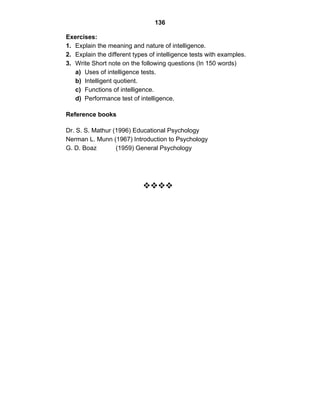 136 
Exercises: 
1. Explain the meaning and nature of intelligence. 
2. Explain the different types of intelligence tests with examples. 
3. Write Short note on the following questions (In 150 words) 
a) Uses of intelligence tests. 
b) Intelligent quotient. 
c) Functions of intelligence. 
d) Performance test of intelligence. 
Reference books 
Dr. S. S. Mathur (1996) Educational Psychology 
Nerman L. Munn (1967) Introduction to Psychology 
G. D. Boaz (1959) General Psychology 
™™™™ 
 