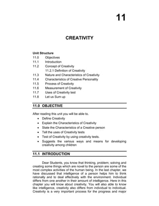 11 
CREATIVITY 
Unit Structure 
11.0 Objectives 
11.1 Introduction 
11.2 Concept of Creativity 
11.2.1 Definition of Creativity 
11.3 Nature and Characteristics of Creativity 
11.4 Characteristics of Creative Personality 
11.5 Process of Creativity 
11.6 Measurement of Creativity 
11.7 Uses of Creativity test 
11.8 Let us Sum up 
11.0 OBJECTIVE 
After reading this unit you will be able to. 
• Define Creativity 
• Explain the Characteristics of Creativity 
• State the Characteristics of a Creative person 
• Tell the uses of Creativity tests 
• Test of Creativity by using creativity tests. 
• Suggests the various ways and means for developing 
creativity among children 
11.1 INTRODUCTION 
Dear Students, you know that thinking, problem; solving and 
creating some things which are novel to the person are some of the 
most complex activities of the human being. In the last chapter, we 
have discussed that intelligence of a person helps him to think 
rationally and to deal effectively with the environment. Individual 
differs from one another in their amount of intelligence. Here in this 
chapter you will know about creativity. You will also able to know 
like intelligence, creativity also differs from individual to individual. 
Creativity is a very important process for the progress and major 
 
