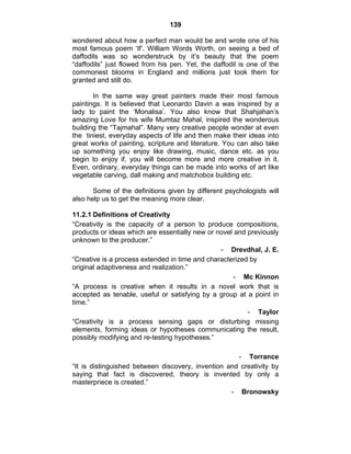 139 
wondered about how a perfect man would be and wrote one of his 
most famous poem ‘If’. William Words Worth, on seeing a bed of 
daffodils was so wonderstruck by it’s beauty that the poem 
“daffodils” just flowed from his pen. Yet, the daffodil is one of the 
commonest blooms in England and millions just took them for 
granted and still do. 
In the same way great painters made their most famous 
paintings. It is believed that Leonardo Davin a was inspired by a 
lady to paint the ‘Monalisa’. You also know that Shahjahan’s 
amazing Love for his wife Mumtaz Mahal, inspired the wonderous 
building the “Tajmahal”. Many very creative people wonder at even 
the tiniest, everyday aspects of life and then make their ideas into 
great works of painting, scripture and literature. You can also take 
up something you enjoy like drawing, music, dance etc. as you 
begin to enjoy if, you will become more and more creative in it. 
Even, ordinary, everyday things can be made into works of art like 
vegetable carving, dall making and matchobox building etc. 
Some of the definitions given by different psychologists will 
also help us to get the meaning more clear. 
11.2.1 Definitions of Creativity 
“Creativity is the capacity of a person to produce compositions, 
products or ideas which are essentially new or novel and previously 
unknown to the producer.” 
- Drevdhal, J. E. 
“Creative is a process extended in time and characterized by 
original adaptiveness and realization.” 
- Mc Kinnon 
“A process is creative when it results in a novel work that is 
accepted as tenable, useful or satisfying by a group at a point in 
time.” 
- Taylor 
“Creativity is a process sensing gaps or disturbing missing 
elements, forming ideas or hypotheses communicating the result, 
possibly modifying and re-testing hypotheses.” 
- Torrance 
“It is distinguished between discovery, invention and creativity by 
saying that fact is discovered, theory is invented by only a 
masterpriece is created.” 
- Bronowsky 
 