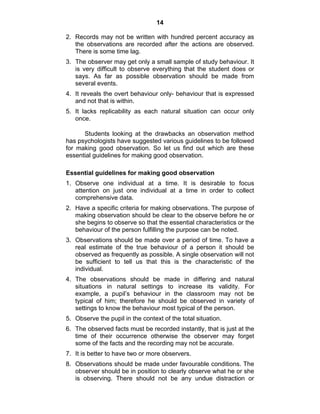 14 
2. Records may not be written with hundred percent accuracy as 
the observations are recorded after the actions are observed. 
There is some time lag. 
3. The observer may get only a small sample of study behaviour. It 
is very difficult to observe everything that the student does or 
says. As far as possible observation should be made from 
several events. 
4. It reveals the overt behaviour only- behaviour that is expressed 
and not that is within. 
5. It lacks replicability as each natural situation can occur only 
once. 
Students looking at the drawbacks an observation method 
has psychologists have suggested various guidelines to be followed 
for making good observation. So let us find out which are these 
essential guidelines for making good observation. 
Essential guidelines for making good observation 
1. Observe one individual at a time. It is desirable to focus 
attention on just one individual at a time in order to collect 
comprehensive data. 
2. Have a specific criteria for making observations. The purpose of 
making observation should be clear to the observe before he or 
she begins to observe so that the essential characteristics or the 
behaviour of the person fulfilling the purpose can be noted. 
3. Observations should be made over a period of time. To have a 
real estimate of the true behaviour of a person it should be 
observed as frequently as possible. A single observation will not 
be sufficient to tell us that this is the characteristic of the 
individual. 
4. The observations should be made in differing and natural 
situations in natural settings to increase its validity. For 
example, a pupil’s behaviour in the classroom may not be 
typical of him; therefore he should be observed in variety of 
settings to know the behaviour most typical of the person. 
5. Observe the pupil in the context of the total situation. 
6. The observed facts must be recorded instantly, that is just at the 
time of their occurrence otherwise the observer may forget 
some of the facts and the recording may not be accurate. 
7. It is better to have two or more observers. 
8. Observations should be made under favourable conditions. The 
observer should be in position to clearly observe what he or she 
is observing. There should not be any undue distraction or 
 