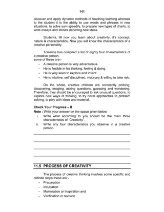 141 
discover and apply dynamic methods of teaching learning whereas 
to the student it is the ability to use words and phrases in new 
situations, to solve sum speedily, to prepare new types of charts, to 
write essays and stories depicting new ideas. 
Students, till now you learn about creativity, it’s concept, 
nature & characteristics. Now you will know the characteristics of a 
creative personality. 
Torrence has complied a list of eighty four characteristics of 
a creative person. 
some of these are:- 
- A creative person is very adventurous. 
- He is flexible in his thinking, feeling & doing. 
- He is very keen to explore and invent. 
- He is intuitive, self disciplined, visionary & willing to take risk. 
On the whole, creative children are constantly probing, 
discovering, imaging, asking questions, guessing and wondering. 
Therefore, they should be encouraged to ask unusual questions, to 
explore new ways of thinking, to try novel approaches to problem 
solving, to play with ideas and material. 
Check Your Progress – II 
Note : Write your answer on the space given below 
i. Write what according to you should be the main three 
characteristics of “Creativity”. 
ii. Write any four characteristics you observe in a creative 
person. 
11.5 PROCESS OF CREATIVITY 
The process of creative thinking involves some specific and 
definite steps these are:- 
- Preparation 
- Incubation 
- Mumination or Inspiration and 
- Verification or revision 
 