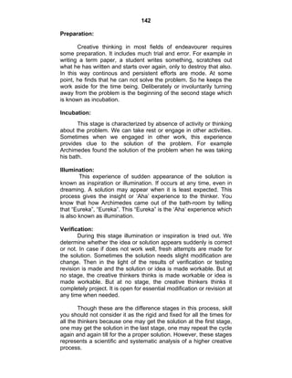 142 
Preparation: 
Creative thinking in most fields of endeavourer requires 
some preparation. It includes much trial and error. For example in 
writing a term paper, a student writes something, scratches out 
what he has written and starts over again, only to destroy that also. 
In this way continous and persistent efforts are mode. At some 
point, he finds that he can not solve the problem. So he keeps the 
work aside for the time being. Deliberately or involuntarily turning 
away from the problem is the beginning of the second stage which 
is known as incubation. 
Incubation: 
This stage is characterized by absence of activity or thinking 
about the problem. We can take rest or engage in other activities. 
Sometimes when we engaged in other work, this experience 
provides clue to the solution of the problem. For example 
Archimedes found the solution of the problem when he was taking 
his bath. 
Illumination: 
This experience of sudden appearance of the solution is 
known as inspiration or illumination. If occurs at any time, even in 
dreaming. A solution may appear when it is least expected. This 
process gives the insight or ‘Aha’ experience to the thinker. You 
know that how Archimedes came out of the bath-room by telling 
that “Eureka”, “Eureka”. This “Eureka” is the ‘Aha’ experience which 
is also known as illumination. 
Verification: 
During this stage illumination or inspiration is tried out. We 
determine whether the idea or solution appears suddenly is correct 
or not. In case if does not work well, fresh attempts are made for 
the solution. Sometimes the solution needs slight modification are 
change. Then in the light of the results of verification or testing 
revision is made and the solution or idea is made workable. But at 
no stage, the creative thinkers thinks is made workable or idea is 
made workable. But at no stage, the creative thinkers thinks it 
completely project. It is open for essential modification or revision at 
any time when needed. 
Though these are the difference stages in this process, skill 
you should not consider it as the rigid and fixed for all the times for 
all the thinkers because one may get the solution at the first stage, 
one may get the solution in the last stage, one may repeat the cycle 
again and again till for the a proper solution. However, these stages 
represents a scientific and systematic analysis of a higher creative 
process. 
 