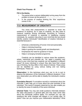 143 
Check Your Process - III 
Fill in the blanks. 
i. The period when a person deliberately turning away from the 
problem is known as the period of …………………………. 
ii. In the process of creative thinking the ‘Aha’ experience 
comes in the …………… stage. 
11.6 MEASUREMENT OF CREATIVITY 
You know that measurement is essential to know the 
existence of anything. So in case of creativity, we also need to 
measure creativity among individuals. According to Torrence, 
measurement of creativity is essential in idealifying creative 
individuals. So, question may arise in your mind that why we should 
identify creative individuals? Identification of creative individual is 
essential because it:- 
- enhances understanding of human mind and personality. 
- Helps in individual teaching. 
- Helps in guiding the mental growth and development. 
- Emphasizes the need for guidance in future. 
- Helps in arranging remedial programme. 
Creativity can be identified in various areas like academic, 
artistic, mechnical and scientific etc,. So, again a question may 
come to your mind that how creativity can be idealified in different 
areas? As every individual is unique, they also have their unique 
way of thinking. So they differ in their areas of interest. These areas 
can be identified by using various testing and non testing 
techniques. These are:- 
Observation: In this technique what your can to do is just to 
observe the behaviour of the individual in different situations. From 
your observation you will be able to ideality the individual’s creative 
areas. 
Cumulative Record: If cumulative recordd is maintained about the 
indivudal, it also help you to know about the post activities of the 
individual. This record if property observed by you also enable you 
to identity the area of creativity of the same individual. 
Informal Tests: You may ask small questions informally between 
the class discussions or general talks and may hope some idea 
about the individuals creative ability. For example you can ask 
questions like what changes will happen in our society after 10 
years? How can you improve your mathematics laboratory? What 
 