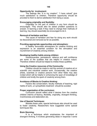 146 
Opportunity for involvement: 
The feelings like “It is my creation”, “I have solved” give 
much satisfaction to children. Therefore opportunity should be 
provided to them to derive satisfaction from being a cause. 
Encouraging originality and flexibility: 
Originality on the part of children in any form should be 
encouraged. They should also be asked problem questions to 
answer. In learning a task if they need to change their methods of 
learning, hey should essentially be encouraged to do it. 
Removal of heritation and fear: 
The cause of haritation and fear for doing any work should 
be discovered and removed as far as possible. 
Providing appropriate opportunities and atmosphere: 
A healthy favourable atmosphere for creative thinking and 
expression is an essential condition for the stimulation and 
nourishment of creativity among children. 
Developing healthy habits among children: 
Industriousness, perisistence, reliance and self confidence 
are some of the qualities that are helpful in creative output. 
Therefore children should be helped to imbibe these qualitites. 
Using the Creative resources of the Community: 
Children should be made to visit the centres of creative art or 
scientific and industrial creative work. Occasionally, the creative 
artists, scientists or creative persons from other fields may also 
invited which will be helpful in enhancing the span of knowledge of 
children and kindly the spark of creativity among them. 
Avoidance of Blocks to Creative thinking: 
Factors like conservatism, faculty methods of teaching, rigid 
habits of work, un sympathetic treatment should be avoided. 
Proper organization of the curriculum: 
Curriculum should reflect what if desires from the creative 
children interms of fluency, flexibility, originality, divergent thinking, 
inventiveness and elaboration etc. 
Use of Special Techniques: 
Besides these uses, special techniques also should be used 
to foster creativity, Researchers have suggested some special 
techniques like. 
Brain Storming: 
It is a technique which emphasizes the important of 
divergent thinking. It involves generating ideas in response t some 
 