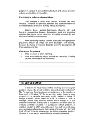 147 
problem in a group. It allows children to attack and solve a problem 
without any inhibition or restriction. 
Providing the self examples and ideals 
“Self example is better than precept.’ Children are very 
imitative. Therefore the presents, teachers and elders should try to 
develop the habit of creative thinking among themselves. 
Besides these, gaming techniques, showing with and 
humane, encouraging debates, discussions, quick and providing 
activities like drama, dance music etc. should be arranged for the 
children to develop their creativity. 
After identifying creative children adequate and appropriate 
provisions should be made for their education and training, 
because the future of mankind depends upon the development of 
their creative potential. 
Check your Progress- V 
i. Write two ways of Brain storming. 
ii. Write what according to you are the two best ways of using 
creative resources of the community. 
11.8 LET US SUM UP 
In this unit we have discussed that creativity is necessary for 
problem solving. But are all problems demands creative solutions? 
No. For example there is only one correct answer to the question a 
how much is 75 plus 25? But an architect asked design a new 
museum for a particular community might produce a variety of 
design solutions. When asked to solve a problem or form a 
concept, people may respond without much though in a pre 
determined manner, or they form a hypothesis and then test it to 
evaluate potential solutions. For particularly difficult problem, a 
creative solution is often best, although it may not be an obvious 
one. A creative solution is one that makes others say ‘why did not I 
think of that? It is not always easy to define a creative solution. 
Similarly, it is not always easy to identify a creative individual. 
 