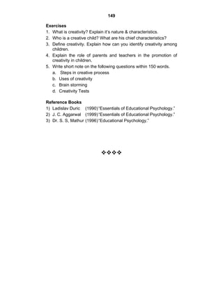 149 
Exercises 
1. What is creativity? Explain it’s nature & characteristics. 
2. Who is a creative child? What are his chief characteristics? 
3. Define creativity. Explain how can you identify creativity among 
children. 
4. Explain the role of parents and teachers in the promotion of 
creativity in children. 
5. Write short note on the following questions within 150 words. 
a. Steps in creative process 
b. Uses of creativity 
c. Brain storming 
d. Creativity Tests 
Reference Books 
1) Ladislav Duric (1990) “Essentials of Educational Psychology.” 
2) J. C. Aggarwal (1999) “Essentials of Educational Psychology.” 
3) Dr. S. S, Mathur (1996) “Educational Psychology.” 
™™™™ 
 