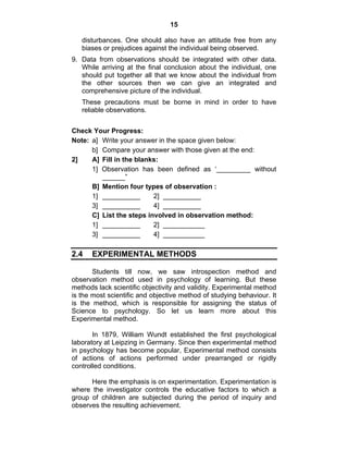 15 
disturbances. One should also have an attitude free from any 
biases or prejudices against the individual being observed. 
9. Data from observations should be integrated with other data. 
While arriving at the final conclusion about the individual, one 
should put together all that we know about the individual from 
the other sources then we can give an integrated and 
comprehensive picture of the individual. 
These precautions must be borne in mind in order to have 
reliable observations. 
Check Your Progress: 
Note: a] Write your answer in the space given below: 
b] Compare your answer with those given at the end: 
2] A] Fill in the blanks: 
1] Observation has been defined as ‘_________ without 
______” 
B] Mention four types of observation : 
1] __________ 2] __________ 
3] __________ 4] __________ 
C] List the steps involved in observation method: 
1] __________ 2] ___________ 
3] __________ 4] ___________ 
2.4 EXPERIMENTAL METHODS 
Students till now, we saw introspection method and 
observation method used in psychology of learning. But these 
methods lack scientific objectivity and validity. Experimental method 
is the most scientific and objective method of studying behaviour. It 
is the method, which is responsible for assigning the status of 
Science to psychology. So let us learn more about this 
Experimental method. 
In 1879, William Wundt established the first psychological 
laboratory at Leipzing in Germany. Since then experimental method 
in psychology has become popular, Experimental method consists 
of actions of actions performed under prearranged or rigidly 
controlled conditions. 
Here the emphasis is on experimentation. Experimentation is 
where the investigator controls the educative factors to which a 
group of children are subjected during the period of inquiry and 
observes the resulting achievement. 
 