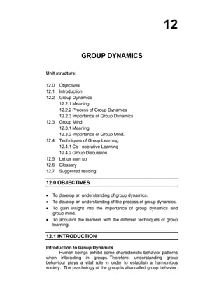 12 
GROUP DYNAMICS 
Unit structure: 
12.0 Objectives 
12.1 Introduction 
12.2 Group Dynamics 
12.2.1 Meaning 
12.2.2 Process of Group Dynamics 
12.2.3 Importance of Group Dynamics 
12.3 Group Mind 
12.3.1 Meaning 
12.3.2 Importance of Group Mind. 
12.4 Techniques of Group Learning 
12.4.1 Co - operative Learning 
12.4.2 Group Discussion 
12.5 Let us sum up 
12.6 Glossary 
12.7 Suggested reading 
12.0 OBJECTIVES 
• To develop an understanding of group dynamics. 
• To develop an understanding of the process of group dynamics. 
• To gain insight into the importance of group dynamics and 
group mind. 
• To acquaint the learners with the different techniques of group 
learning. 
12.1 INTRODUCTION 
Introduction to Group Dynamics 
Human beings exhibit some characteristic behavior patterns 
when interacting in groups. Therefore, understanding group 
behaviour plays a vital role in order to establish a harmonious 
society. The psychology of the group is also called group behavior. 
 