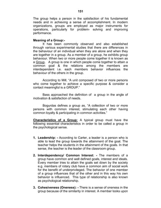 151 
The group helps a person in the satisfaction of his fundamental 
needs and in achieving a sense of accomplishment. In modern 
organizations, groups are employed as major instruments for 
operations, particularly for problem- solving and improving 
performance. 
Meaning of a Group:- 
It has been commonly observed and also established 
through various experimental studies that there are differences in 
the behaviour of an individual when they are alone and when they 
are together in a group. As a member of a group, he exhibits group 
behaviour. When two or more people come together it is known as 
a Group. A group is one in which people come together to attain a 
common goal & the relations among the members are 
interdependent i.e. each members behavior influences the 
behaviour of the others in the group. 
According to Mill, “A unit composed of two or more persons 
who come together to achieve a specific purpose & consider a 
contact meaningful is a GROUP.” 
Bass approached the definition of a group in the angle of 
motivation & satisfaction of needs. 
Bogurdas defines a group as, “A collection of two or more 
persons with common interest, stimulating each other having 
common loyalty & participating in common activities.” 
Characteristics of a Group: A typical group must have the 
following essential characteristics in order to be called a group in 
the psychological sense. 
1. Leadership: - According to Carter, a leader is a person who is 
able to lead the group towards the attainment of the goal. The 
teacher helps the students in the attainment of the goals. In that 
sense, the teacher is the leader of the classroom group. 
2. Interdependency/ Common Interest: - The members of a 
group have common and well defined goals, interest and ideals. 
Every member tries to attain the goals set down by the society 
e.g. members of rotary club have a common aim of social work 
for the benefit of underprivileged. The behavior of one member 
of a group influences that of the other and in this way his own 
behavior is influenced. This type of relationship is also known 
as psychological relationship. 
3. Cohesiveness (Oneness): - There is a sense of oneness in the 
group because of the similarity in interest. A member looks upon 
 