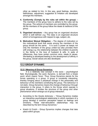 152 
other as related to him. In this way, good feelings, devotion, 
faithfulness, adjustment, suggestion & imitation are developed 
amongst the members. 
4. Conformity (Comply by the rules set within the group): - 
The members of the group have to adhere to the rules set by 
the group. The actions of members are controlled by the group. 
All the members of the group follow the ideals & traditions of the 
group. 
5. Organized structure: - Any group has an organized structure 
which is well defined .e.g. The class is an organized structure 
which is homogeneous with respect to age, subject, etc. 
6. Motivation/ Mutual Obligation: - The degree of motivation or 
the motivational level that exists among the members of the 
group should be the same. It is such a power as keeps not 
only the members of the group united but also provides them 
with energy e.g. the relationship between the children & parents 
in the family or the love of husband & wife. In spite of 
differences, they have certain common aims, ideals & values. 
We-feeling is developed leading to the development of affinity in 
the group. Social values are also developed. 
12.2 GROUP DYNAMIC 
12.2.1 Meaning of Group Dynamics: 
It is a relatively new concept in the socio – psychological 
field. Etymologically, the word, Dynamic, is derived from a Greek 
word, which means ‘force’. Thus, Group Dynamics stands for the 
forces operating in a group. A group is constantly interacting, 
thereby bringing about a perpetual change in the personality and 
behaviour of the members constituting the group. The behaviour is 
not static. Group Dynamics means the change of behaviour through 
interaction in the group. It refers to the forces which operate in 
group situations. It studies the structure of the group and other 
phenomenon which emerge out of group interaction. 
• According to the Goods dictionary – “Group Dynamics implies 
an interactive psychological relationship in which members of a 
group develop a common perception based on feelings and 
emotions. These inter-stimulative relationships may be 
described by the term Group Dynamics.” 
• Kretch & Crutch - Group Dynamics implies changes that take 
place within groups. 
 