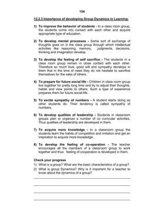 154 
12.2.3 Importance of developing Group Dynamics in Learning: 
1) To improve the behavior of students - In a class room group, 
the students come into contact with each other and acquire 
appropriate type of education. 
2) To develop mental processes - Some sort of exchange of 
thoughts goes on in the class group through which intellectual 
activities like reasoning, memory, judgments, decisions, 
thinking and imagination develop. 
3) To develop the feeling of self sacrifice - The students in a 
class room group remain in close contact with each other. 
Therefore so much love, good will and sympathy develops in 
them that in the time of need they do not hesitate to sacrifice 
themselves for the sake of others. 
4) To prepare for future social life - Children in class room group 
live together for pretty long time and try to adjust their thoughts, 
habits and view points to others. Such a type of experience 
prepares them for future social life. 
5) To excite sympathy of numbers - A student starts doing as 
other students do. Their tendency is called sympathy of 
numbers. 
6) To develop qualities of leadership - Students in classroom 
groups plan or organize a number of co curricular activities. 
Thus qualities of leadership are developed in them. 
7) To acquire more knowledge - In a classroom group the 
students learn the habits of competition and imitation and get an 
inspiration to acquire more knowledge. 
8) To develop the feeling of co-operation - The teacher 
encourages all the members of a classroom group to work 
together and thus feeling of cooperation is developed in them. 
Check your progress 
1) What is a group? What are the basic characteristics of a group? 
2) What is group Dynamics? Why is it important for a teacher to 
know about the dynamics of a group? 
 