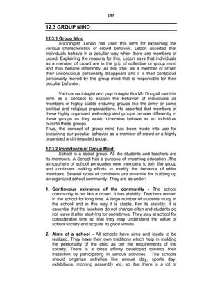 155 
12.3 GROUP MIND 
12.3.1 Group Mind 
Sociologist, Lebon has used this term for explaining the 
various characteristics of crowd behavior. Lebon asserted that 
individuals behave in a peculiar way when there are members of 
crowd. Explaining the reasons for this, Lebon says that individuals 
as a member of crowd are in the grip of collective or group mind 
and thus behave differently. At this time, as a member of crowd 
their unconscious personality disappears and it is their conscious 
personality moved by the group mind that is responsible for their 
peculiar behavior. 
Various sociologist and psychologist like Mc Dougall use this 
term as a concept to explain the behavior of individuals as 
members of highly stable enduring groups like the army or some 
political and religious organizations. He asserted that members of 
these highly organized well-integrated groups behave differently in 
these groups as they would otherwise behave as an individual 
outside these groups. 
Thus, the concept of group mind has been made into use for 
explaining our peculiar behavior as a member of crowd or a highly 
organized and integrated group. 
12.3.2 Importance of Group Mind: 
School is a social group. All the students and teachers are 
its members. A School has a purpose of imparting education .The 
atmosphere of school persuades new members to join the group 
and continues making efforts to modify the behavior of elder 
members. Several types of conditions are essential for building up 
an organized school community. They are as under: 
1. Continuous existence of the community - The school 
community is not like a crowd. It has stability. Teachers remain 
in the school for long time. A large number of students study in 
the school and in this way it is stable. For its stability, it is 
essential that the teachers do not change often and students do 
not leave it after studying for sometimes. They stay at school for 
considerable time so that they may understand the value of 
school society and acquire its good virtues. 
2. Aims of a school - All schools have aims and ideals to be 
realized. They have their own traditions which help in molding 
the personality of the child as per the requirements of the 
society. There is a close affinity developed towards their 
institution by participating in various activities. The schools 
should organize activities like annual day, sports day, 
exhibitions, morning assembly etc. so that there is a lot of 
 