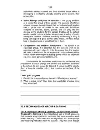 156 
interaction among students and with teachers which helps in 
developing a we-feeling ,thereby instilling pride towards their 
alma mater. 
3. Social feelings and pride in traditions - The young students 
of a school feel proud of their school. The students of different 
schools compare the activities of their schools and each student 
tries to prove that his school is the better one. Individuals 
compete in debates, sports, games, one act play etc and 
develop in the students for the school. Tradition of the school, 
results, sports, cultural activities etc produces a feeling of rivalry 
among the students. Students are ready to do many a thing to 
bring self respect & glory to their alma mater. All these things 
help in developments of social feelings in them. 
4. Co-operative and creative atmosphere - The school is an 
organized group. It is essential that the students work in co-operation 
with each other. In order to achieve this, the teacher 
will have to lead them. As far as possible, individual competition 
should not be encouraged but group game should be organized 
e.g. inter-class game competitions, etc. 
It is essential for the school environment to be creative and 
progressive. It should change with time so that it remains the mirror 
of the school. Its aim should be decided. It should lead the society. 
Such a thing is possible only in the creative atmosphere of the 
school. 
Check your progress 
1. Explain the process of group formation/ life stages of a group? 
2. What is group mind? How does the knowledge of group mind 
help a teacher? 
12.4 TECHNIQUES OF GROUP LEARNING 
12.4.1 Techniques of Group Learning - Co-operative Learning 
Cooperative learning is the instructional use of small groups so 
that students work together to maximize their own as well as each 
other's learning. Class members are organized into small groups 
after receiving instruction from the teacher. They then work through 
 