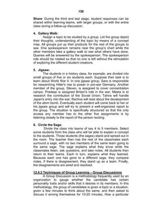 158 
Share: During the third and last stage, student responses can be 
shared within learning teams, with larger groups, or with the entire 
class during a follow-up discussion. 
4. Gallery Walk: 
Assign a topic to be studied by a group. Let the group depict 
their thoughts, understanding of the topic by means of a concept 
map. All groups put up their products for the rest of the groups to 
see. One spokesperson remains near the group’s chart while the 
other members take a gallery walk to see what others have done. 
Queries will be answered by the spokesperson. The spokesperson 
role should be rotated so that no one is left without the stimulation 
of exploring the different student creations. 
5. Jigsaw: 
The students in a history class, for example, are divided into 
small groups of five or six students each. Suppose their task is to 
learn about World War II. In one jigsaw group, Sara is responsible 
for researching Hitler's rise to power in pre-war Germany. Another 
member of the group, Steven, is assigned to cover concentration 
camps; Pradeep is assigned Britain's role in the war; Meeta is to 
research the contribution of the Soviet Union; Tahira will handle 
Japan's entry into the war; Rachna will read about the development 
of the atom bomb. Eventually each student will come back to her or 
his jigsaw group and will try to present a well-organized report to 
the group. The situation is specifically structured so that the only 
access any member has to the other five assignments is by 
listening closely to the report of the person reciting. 
6. Circle the Sage: 
Divide the class into teams of say 4 to 5 members. Select 
some students from the class who will be able to explain a concept 
to the students. Those students (the sages) stand and spread out in 
the room. The teacher then has the rest of the classmates each 
surround a sage, with no two members of the same team going to 
the same sage. The sage explains what they know while the 
classmates listen, ask questions, and take notes. All students then 
return to their teams. Each in turn, explains what they learned. 
Because each one has gone to a different sage, they compare 
notes. If there is disagreement, they stand up as a team. Finally, 
the disagreements are aired and resolved. 
12.4.2 Techniques of Group Learning – Group Discussions 
A Group Discussion is a methodology frequently used by an 
organization to gauge whether the candidate has certain 
personality traits and/or skills that it desires in its members. In this 
methodology, the group of candidates is given a topic or a situation, 
given a few minutes to think about the same, and then asked to 
discuss it among themselves for 15-20 minutes. How a particular 
 