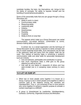 159 
candidate handles, the topic, the interruptions, etc. brings to fore 
his clarity of concepts, his ability to express himself and his 
handling of social behavioural patterns. 
Some of the personality traits that one can gauge through a Group 
Discussion are: 
• Ability to work in a team 
• Communication skills 
• Reasoning ability 
• Leadership skills 
• Initiative 
• Assertiveness 
• Flexibility 
• Creativity 
• Ability to think on ones feet 
The aspects which make up a Group Discussion are verbal 
communication, non-verbal behavior, conformation to norms, 
decision-making ability and cooperation. 
A school, too, is a social organization and the technique of 
Group Discussion can be used by a teacher to clarify concepts and 
also to impart essential social skills. Such discussions can be held 
in the classroom itself and topics from the subject, itself can be 
used. This method of learning helps in enhancing a student’s 
communication skills and other skills for personality development 
such as it checks 
9 how one behaves, participates and contributes in a group, 
9 how much importance does a child give to the group 
objective as well as his own, 
9 how well do one listens to viewpoints of others and how 
open-minded one is in accepting views contrary to one’s 
own. 
12.5 LET US SUM UP: 
• When two or more people come together it is known as a 
Group. A group is one in which people come together to attain a 
common goal & the relations among the members are 
interdependent. Thus, a unit composed of two or more persons 
who come together to achieve a specific purpose & consider a 
contact meaningful is a GROUP. 
• A group is characterized by Leadership, Interdependency, 
Cohesion, Conformity, Organised structure and Motivation. 
 