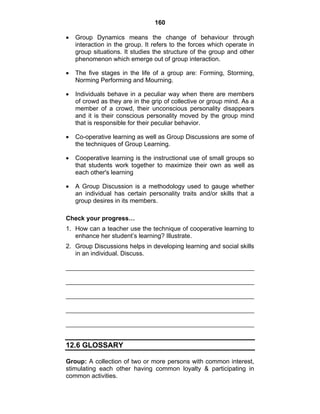 160 
• Group Dynamics means the change of behaviour through 
interaction in the group. It refers to the forces which operate in 
group situations. It studies the structure of the group and other 
phenomenon which emerge out of group interaction. 
• The five stages in the life of a group are: Forming, Storming, 
Norming Performing and Mourning. 
• Individuals behave in a peculiar way when there are members 
of crowd as they are in the grip of collective or group mind. As a 
member of a crowd, their unconscious personality disappears 
and it is their conscious personality moved by the group mind 
that is responsible for their peculiar behavior. 
• Co-operative learning as well as Group Discussions are some of 
the techniques of Group Learning. 
• Cooperative learning is the instructional use of small groups so 
that students work together to maximize their own as well as 
each other's learning 
• A Group Discussion is a methodology used to gauge whether 
an individual has certain personality traits and/or skills that a 
group desires in its members. 
Check your progress… 
1. How can a teacher use the technique of cooperative learning to 
enhance her student’s learning? Illustrate. 
2. Group Discussions helps in developing learning and social skills 
in an individual. Discuss. 
12.6 GLOSSARY 
Group: A collection of two or more persons with common interest, 
stimulating each other having common loyalty & participating in 
common activities. 
 