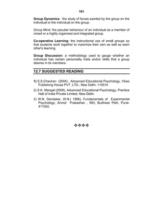 161 
Group Dynamics: the study of forces exerted by the group on the 
individual or the individual on the group. 
Group Mind: the peculiar behaviour of an individual as a member of 
crowd or a highly organized and integrated group. 
Co-operative Learning: the instructional use of small groups so 
that students work together to maximize their own as well as each 
other's learning. 
Group Discussion: a methodology used to gauge whether an 
individual has certain personality traits and/or skills that a group 
desires in its members. 
12.7 SUGGESTED READING 
1) S.S.Chauhan (2004) , Advanced Educational Psychology, Vikas 
Publishing House PVT .LTD., New Delhi- 110014 
2) S.K. Mangal (2008), Advanced Educational Psychology, Prentice 
Hall of India Private Limited. New Delhi. 
3) W.N. Dandekar, W.N.( 1996), Fundamentals of Experimental 
Psychology; Anmol Prakashan , 683, Budhwar Peth, Pune- 
411002. 
™™™™ 
 
