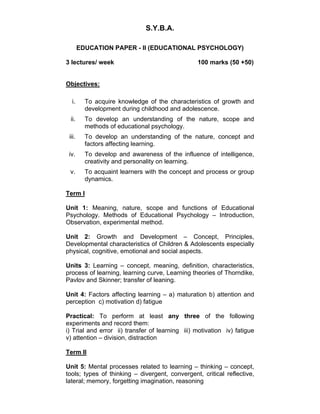 S.Y.B.A. 
EDUCATION PAPER - II (EDUCATIONAL PSYCHOLOGY) 
3 lectures/ week 100 marks (50 +50) 
Objectives: 
i. To acquire knowledge of the characteristics of growth and 
development during childhood and adolescence. 
ii. To develop an understanding of the nature, scope and 
methods of educational psychology. 
iii. To develop an understanding of the nature, concept and 
factors affecting learning. 
iv. To develop and awareness of the influence of intelligence, 
creativity and personality on learning. 
v. To acquaint learners with the concept and process or group 
dynamics. 
Term I 
Unit 1: Meaning, nature, scope and functions of Educational 
Psychology. Methods of Educational Psychology – Introduction, 
Observation, experimental method. 
Unit 2: Growth and Development – Concept, Principles, 
Developmental characteristics of Children & Adolescents especially 
physical, cognitive, emotional and social aspects. 
Units 3: Learning – concept, meaning, definition, characteristics, 
process of learning, learning curve, Learning theories of Thorndike, 
Pavlov and Skinner; transfer of leaning. 
Unit 4: Factors affecting learning – a) maturation b) attention and 
perception c) motivation d) fatigue 
Practical: To perform at least any three of the following 
experiments and record them: 
i) Trial and error ii) transfer of learning iii) motivation iv) fatigue 
v) attention – division, distraction 
Term II 
Unit 5: Mental processes related to learning – thinking – concept, 
tools; types of thinking – divergent, convergent, critical reflective, 
lateral; memory, forgetting imagination, reasoning 
 