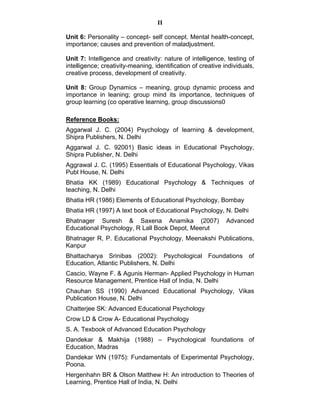 II 
Unit 6: Personality – concept- self concept. Mental health-concept, 
importance; causes and prevention of maladjustment. 
Unit 7: Intelligence and creativity: nature of intelligence, testing of 
intelligence; creativity-meaning, identification of creative individuals, 
creative process, development of creativity. 
Unit 8: Group Dynamics – meaning, group dynamic process and 
importance in leaning; group mind its importance, techniques of 
group learning (co operative learning, group discussions0 
Reference Books: 
Aggarwal J. C. (2004) Psychology of learning & development, 
Shipra Publishers, N. Delhi 
Aggarwal J. C. 92001) Basic ideas in Educational Psychology, 
Shipra Publisher, N. Delhi 
Aggrawal J. C. (1995) Essentials of Educational Psychology, Vikas 
Publ House, N. Delhi 
Bhatia KK (1989) Educational Psychology & Techniques of 
teaching, N. Delhi 
Bhatia HR (1986) Elements of Educational Psychology, Bombay 
Bhatia HR (1997) A text book of Educational Psychology, N. Delhi 
Bhatnager Suresh & Saxena Anamika (2007) Advanced 
Educational Psychology, R Lall Book Depot, Meerut 
Bhatnager R, P. Educational Psychology, Meenakshi Publications, 
Kanpur 
Bhattacharya Srinibas (2002): Psychological Foundations of 
Education, Atlantic Publishers, N. Delhi 
Cascio, Wayne F. & Agunis Herman- Applied Psychology in Human 
Resource Management, Prentice Hall of India, N. Delhi 
Chauhan SS (1990) Advanced Educational Psychology, Vikas 
Publication House, N. Delhi 
Chatterjee SK: Advanced Educational Psychology 
Crow LD & Crow A- Educational Psychology 
S. A. Texbook of Advanced Education Psychology 
Dandekar & Makhija (1988) – Psychological foundations of 
Education, Madras 
Dandekar WN (1975): Fundamentals of Experimental Psychology, 
Poona. 
Hergenhahn BR & Olson Matthew H: An introduction to Theories of 
Learning, Prentice Hall of India, N. Delhi 
 