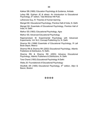 III 
Kakkar SB (1989): Education Psychology & Guidance, Ambala 
Lahey RB. Graham JE & others: An Introduction to Educational 
Psychology, 6th edition, Tata McGraw Hill Publ, 
Lefrancois Guy, R: Theories of Human learning 
Mangal SK: Educational Psychology, Prentice Hall of India, N. Delhi 
Mangal SK: Essentials of Educational Psychology, Prentice Hall of 
India, N. Delhi 
Mathur SS (1983): Educational Psychology, Agra 
Mathur SS; Advanced Educational Psychology 
Rajamanickam M. Experimental Psychology with Advanced 
Experiments, Vol 1& 2, Concept Publishing Co, N. Delhi 
Sharma RA (19960 Essentials of Educational Psychology, R Lall 
Book Depot, Meerut 
Sharma RN & Sharma RK (2002) Educational Psychology, Atlantic 
Publishers & Distributors, N. Delhi. 
Sharma RN & Sharma RK (2003) Advance Educational 
Psychology, Atlantic Publishers & Distributors, N. Delhi 
Tara Chand (1993) Educational Psychology N Delhi 
Walia JS: Foundational of Educational Psychology 
Woolfolk AR (1995) Educational Psychology, 6th edition, Allyn & 
Bacon, Boston 
™™™™ 
