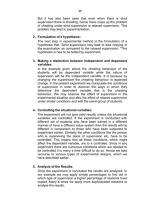 17 
But it has also been seen that even when there is strict 
supervision there is cheating, hence there crops up the problem 
of cheating under strict supervision or relaxed supervision. This 
problem may lead to experimentation. 
2. Formulation of a hypothesis: 
The next step in experimental method is the formulation of a 
hypothesis that “Strict supervision may lead to less copying in 
the examination as compared to the relaxed supervision. “This 
hypothesis is now to be tested by experiment. 
3. Making a distinction between Independent and dependent 
variables: 
In the example given above the cheating behaviour of the 
students will be dependent variable while the nature of 
supervision will be the independent variable. It is because by 
changing the supervision the cheating behaviour is expected 
change. In the present experiment we manipulate the conditions 
of supervision in order to discover the ways in which they 
determine the dependent variable that is the cheating 
behaviour. We may observe the effect of supervision in the 
experimental situation and also the effect of relaxed supervision 
under similar conditions and with the same group of students. 
4. Controlling the situational variables: 
The experiment will not give valid results unless the situational 
variables are controlled. If the experiment is conducted with 
different set of students who have been trained in a different 
manner of have a different value system then the results will be 
different in comparison to those who have been subjected to 
experiment earlier. Similarly the other conditions like the person 
who is supervising the place of supervision etc. have to be 
controlled. This means that all those conditions, which might 
affect the dependent variable, are to e controlled. Since in any 
experiment there are numerous conditions which are needed to 
be controlled it is many a time difficult to do so. Hence we take 
recourse to various types of experimental designs, which we 
have described earlier. 
5. Analysis of the Results: 
Once the experiment is concluded the results are analysed. In 
our example we may apply simple percentages to find out in 
which type of supervision a higher percentage of students have 
copied. Many a times we apply more sophisticated statistics to 
analyse the results. 
 