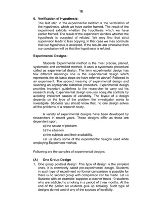 18 
6. Verification of Hypothesis: 
The last step in the experimental method is the verification of 
the hypothesis, which we have earlier framed. The result of the 
experiment exhibits whether the hypothesis which we have 
earlier framed. The result of the experiment exhibits whether the 
hypothesis is accepted of refuted. We may find that strict 
supervision leads to less copying. In that case we may conclude 
that our hypothesis is accepted. If the results are otherwise then 
our conclusion will be that the hypothesis is refuted. 
Experimental Designs: 
Students Experimental method is the most precise, planed, 
systematic and controlled method. It uses a systematic procedure 
called as experimental design. The term experimental design has 
tow different meanings one is the experimental design which 
represents the six basic steps we have referred above? Followed in 
an experiment. The second meaning of experimental design and 
selecting an appropriate statistical procedure. Experimental design 
provides important guidelines to the researcher to carry out his 
research study. Experimental design ensures adequate controls by 
avoiding irrelevant causes of variability. The layout of a design 
depends on the type of the problem the investigator wants to 
investigate. Students you should know that, no one design solves 
all the problems of a research study. 
A variety of experimental designs have been developed by 
researchers in recent years. These designs differ as these are 
dependent upon: 
a) the nature of problem 
b) the situation 
c) the subjects and their availability. 
Let us study some of the experimental designs used while 
employing Experiment method. 
Following are the samples of experimental designs. 
(A) One Group Design 
1. One group posttest design: This type of design is the simplest 
ones. It is commonly called pre-experimental design. Students 
in such type of experiment no formal comparison is possible for 
there is no second group with comparison can be made. Let us 
illustrate with an example: suppose a teacher treats 10 students 
who are addicted to smoking in a period of three months. At the 
end of the period six students give up smoking. Such type of 
designs do not control any of the sources of invalidity. 
 