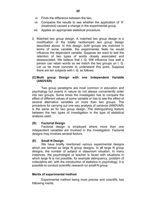20 
vi. Finds the difference between the two. 
vii. Compares the results to see whether the application of ‘X’ 
(treatment) caused a change in the experimental group. 
viii. Applies an appropriate statistical procedure. 
2. Matched two group design. A matched two group design is a 
modification of the totally randomized two group design 
described above. In this design, both groups are matched in 
terms of some variable, the experimenter feels he would 
influence the dependent variable. Suppose we want to test the 
retention of two types of words closely associated and 
disassociated. We believe that I. Q. Will influence how well a 
person can retain words so we match the two groups on I. Q. 
Let us be more concrete to understand this point. Suppose 
there are ten subjects with I. Q. as follows: 
(C) Multi group Design with one Independent Variable 
(ANOVAR) 
Two group paradigms are most common in education and 
psychology but events in nature do not always conveniently order 
into two groups. Some times the investigator has to compare the 
effect of different values of some variable or has to see the effect of 
several alternative variables on more than two groups. The 
procedure for carrying out one way analysis of variance (ANOVAR) 
is the same as for two group design. The distinguishing feature 
between the two types of investigation is the type of statistical 
analysis used. 
(D) Factorial Design 
Factorial design is employed where more than one 
independent variables are involved in the investigation. Factorial 
designs may involves several factors. 
(E) Small N Design 
We have briefly mentioned various experimental designs 
which are termed as large N group designs. In all large N group 
designs, the number of subject in classroom situation. In many 
instances, the psychologist or teacher is faced with situations in 
which large N is not possible, for example delinquency, problem of 
indiscipline etc. with the introduction of statistics in psychology, it is 
possible to conduct scientific research on small N group. 
Merits of experimental method 
Experimental method being most precise and scientific has 
following merits: 
 