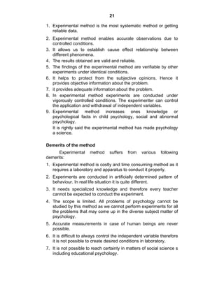 21 
1. Experimental method is the most systematic method or getting 
reliable data. 
2. Experimental method enables accurate observations due to 
controlled conditions. 
3. It allows us to establish cause effect relationship between 
different phenomena. 
4. The results obtained are valid and reliable. 
5. The findings of the experimental method are verifiable by other 
experiments under identical conditions. 
6. It helps to protect from the subjective opinions. Hence it 
provides objective information about the problem. 
7. it provides adequate information about the problem. 
8. In experimental method experiments are conducted under 
vigorously controlled conditions. The experimenter can control 
the application and withdrawal of independent variables. 
9. Experimental method increases ones knowledge or 
psychological facts in child psychology, social and abnormal 
psychology. 
It is rightly said the experimental method has made psychology 
a science. 
Demerits of the method 
Experimental method suffers from various following 
demerits: 
1. Experimental method is costly and time consuming method as it 
requires a laboratory and apparatus to conduct it properly. 
2. Experiments are conducted in artificially determined pattern of 
behaviour. In real life situation it is quite different. 
3. It needs specialized knowledge and therefore every teacher 
cannot be expected to conduct the experiment. 
4. The scope is limited. All problems of psychology cannot be 
studied by this method as we cannot perform experiments for all 
the problems that may come up in the diverse subject matter of 
psychology. 
5. Accurate measurements in case of human beings are never 
possible. 
6. It is difficult to always control the independent variable therefore 
it is not possible to create desired conditions in laboratory. 
7. It is not possible to reach certainty in matters of social science s 
including educational psychology. 
 