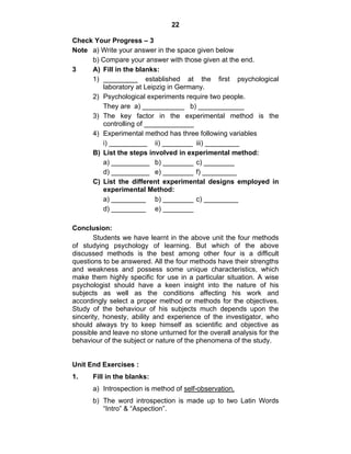 22 
Check Your Progress – 3 
Note a) Write your answer in the space given below 
b) Compare your answer with those given at the end. 
3 A) Fill in the blanks: 
1) _________ established at the first psychological 
laboratory at Leipzig in Germany. 
2) Psychological experiments require two people. 
They are a) ___________ b) ____________ 
3) The key factor in the experimental method is the 
controlling of _____________ 
4) Experimental method has three following variables 
i) __________ ii) ________ iii) _________ 
B) List the steps involved in experimental method: 
a) __________ b) ________ c) ________ 
d) __________ e) ________ f) _________ 
C) List the different experimental designs employed in 
experimental Method: 
a) _________ b) ________ c) _________ 
d) _________ e) ________ 
Conclusion: 
Students we have learnt in the above unit the four methods 
of studying psychology of learning. But which of the above 
discussed methods is the best among other four is a difficult 
questions to be answered. All the four methods have their strengths 
and weakness and possess some unique characteristics, which 
make them highly specific for use in a particular situation. A wise 
psychologist should have a keen insight into the nature of his 
subjects as well as the conditions affecting his work and 
accordingly select a proper method or methods for the objectives. 
Study of the behaviour of his subjects much depends upon the 
sincerity, honesty, ability and experience of the investigator, who 
should always try to keep himself as scientific and objective as 
possible and leave no stone unturned for the overall analysis for the 
behaviour of the subject or nature of the phenomena of the study. 
Unit End Exercises : 
1. Fill in the blanks: 
a) Introspection is method of self-observation. 
b) The word introspection is made up to two Latin Words 
“Intro” & “Aspection”. 
 