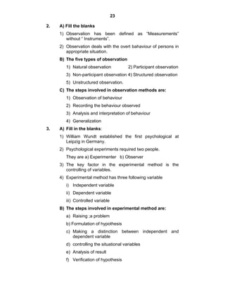 23 
2. A) Fill the blanks 
1) Observation has been defined as “Measurements” 
without “ Instruments”. 
2) Observation deals with the overt bahaviour of persons in 
appropriate situation. 
B) The five types of observation 
1) Natural observation 2) Participant observation 
3) Non-participant observation 4) Structured observation 
5) Unstructured observation. 
C) The steps involved in observation methods are: 
1) Observation of behaviour 
2) Recording the behaviour observed 
3) Analysis and interpretation of behaviour 
4) Generalization 
3. A) Fill in the blanks: 
1) William Wundt established the first psychological at 
Leipzig in Germany. 
2) Psychological experiments required two people. 
They are a) Experimenter b) Observer 
3) The key factor in the experimental method is the 
controlling of variables. 
4) Experimental method has three following variable 
i) Independent variable 
ii) Dependent variable 
iii) Controlled variable 
B) The steps involved in experimental method are: 
a) Raising ;a problem 
b) Formulation of hypothesis 
c) Making a distinction between independent and 
dependent variable 
d) controlling the situational variables 
e) Analysis of result 
f) Verification of hypothesis 
 