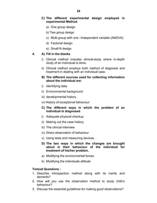 24 
C) The different experimental design employed in 
experimental Method. 
a) One group design 
b) Two group design 
c) Multi group with one –Independent variable (ANOVA) 
d) Factorial design 
e) Small N design 
4. A) Fill in the blanks 
i) Clinical method includes clinical-study where in-depth 
study of an individual is done. 
ii) Clinical method employs both method of diagnosis and 
treatment in dealing with an individual case. 
B) The different sources used for collecting information 
about the individual are: 
i) Identifying data 
ii) Environmental background 
iii) developmental history 
iv) History of exceptional behaviour 
C) The different ways in which the problem of an 
individual is diagnosed 
i) Adequate physical checkup 
ii) Making out the case history 
iii) The clinical interview 
iv) Direct observation of behaviour 
v) Using tests and measuring devices. 
D) The two ways in which the changes are brought 
about in their behaviour of the individual for 
treatment of his/her problem. 
a) Modifying the environmental forces 
b) Modifying the individuals attitude 
Textual Questions : 
1. Describe introspection method along with its merits and 
demerits? 
2. How will you use the observation method to study child’s 
behaviour? 
3. Discuss the essential guidelines for making good observations? 
 