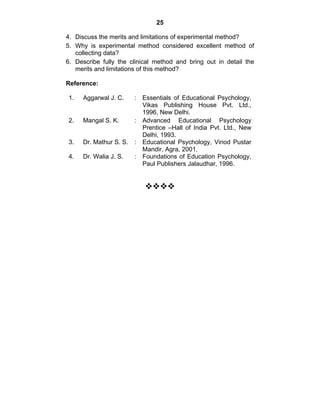 25 
4. Discuss the merits and limitations of experimental method? 
5. Why is experimental method considered excellent method of 
collecting data? 
6. Describe fully the clinical method and bring out in detail the 
merits and limitations of this method? 
Reference: 
1. Aggarwal J. C. : Essentials of Educational Psychology, 
Vikas Publishing House Pvt. Ltd., 
1996, New Delhi. 
2. Mangal S. K. : Advanced Educational Psychology 
Prentice –Hall of India Pvt. Ltd., New 
Delhi, 1993. 
3. Dr. Mathur S. S. : Educational Psychology, Vinod Pustar 
Mandir, Agra, 2001. 
4. Dr. Walia J. S. : Foundations of Education Psychology, 
Paul Publishers Jalaudhar, 1996. 
™™™™ 
 