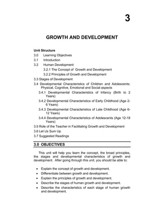 3 
GROWTH AND DEVELOPMENT 
Unit Structure 
3.0 Learning Objectives 
3.1 Introduction 
3.2 Human Development 
3.2.1 The Concept of Growth and Development 
3.2.2 Principles of Growth and Development 
3.3 Stages of Development 
3.4 Developmental Characteristics of Children and Adolescents: 
Physical, Cognitive, Emotional and Social aspects 
3.4.1 Developmental Characteristics of Infancy (Birth to 2 
Years) 
3.4.2 Developmental Characteristics of Early Childhood (Age 2- 
6 Years) 
3.4.3 Developmental Characteristics of Late Childhood (Age 6- 
12 Years) 
3.4.4 Developmental Characteristics of Adolescents (Age 12-18 
Years) 
3.5 Role of the Teacher in Facilitating Growth and Development 
3.6 Let Us Sum Up 
3.7 Suggested Readings 
3.0 OBJECTIVES 
This unit will help you learn the concept, the broad principles, 
the stages and developmental characteristics of growth and 
development. After going through this unit, you should be able to: 
• Explain the concept of growth and development. 
• Differentiate between growth and development. 
• Explain the principles of growth and development. 
• Describe the stages of human growth and development. 
• Describe the characteristics of each stage of human growth 
and development. 
 