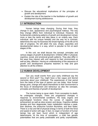 27 
• Discuss the educational implications of the principles of 
growth and development. 
• Explain the role of the teacher in the facilitation of growth and 
development during adolescence. 
3.1 INTRODUCTION 
Human beings keep changing. During their lives, they 
change in size, appearance and psychological makeup. The way 
they change differs from individual to individual. However, the 
fundamental underlying patterns of growth and development remain 
more or less the same and take place in an orderly way. Each 
individual, with his unique heredity and the way he is nurtured, 
determines the way he traverses the broad highway of his life at his 
rate of progress. He will attain the size, shape, capacities and 
developmental status in a way, which is peculiar to him at each 
stages of life. 
In this unit, we shall discuss the concept, principles and 
various stages of growth & development. Children differ in physical, 
cognitive, social, and emotional growth patterns. They also differ in 
the ways they interact with and respond to their environment as 
well as play, affection. Having an understanding of the sequence of 
growth and development prepares teachers to help and give 
attention to all the children. 
3.2 HUMAN DEVELOPMENT 
Can you recall events from your early childhood say the 
second or third year? You might have a few vague and blurred 
memories about your childhood. The experiences of that period 
form the basis of the type of person you are today. How human 
beings grow, change and adjust themselves to their environment is 
the focus of development and behaviour as also the concepts, 
principles and theories of growth of development. 
The human being is never static. From conception to death, 
he undergoes changes. There are progressive changes in 
response to environmental conditions. His body organs and 
psychological functions show the curves of capacity and 
achievement as well as slow erosion and decay. Cognitive abilities 
develop and then degenerate; basic metabolism reaches a peak, 
then declines, the endocrine function flourishes, and then fades. 
There is a rise and fall of physical energy in terms of both the force 
and speed of action with age. In fact, no organ or function of human 
beings has yet been found which is independent of age 
determinants. At the time of conception, a child has genetic 
potentialities that are partly predictable and partly unpredictable. 
 