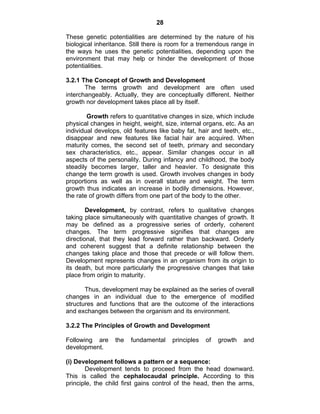 28 
These genetic potentialities are determined by the nature of his 
biological inheritance. Still there is room for a tremendous range in 
the ways he uses the genetic potentialities, depending upon the 
environment that may help or hinder the development of those 
potentialities. 
3.2.1 The Concept of Growth and Development 
The terms growth and development are often used 
interchangeably. Actually, they are conceptually different. Neither 
growth nor development takes place all by itself. 
Growth refers to quantitative changes in size, which include 
physical changes in height, weight, size, internal organs, etc. As an 
individual develops, old features like baby fat, hair and teeth, etc., 
disappear and new features like facial hair are acquired. When 
maturity comes, the second set of teeth, primary and secondary 
sex characteristics, etc., appear. Similar changes occur in all 
aspects of the personality. During infancy and childhood, the body 
steadily becomes larger, taller and heavier. To designate this 
change the term growth is used. Growth involves changes in body 
proportions as well as in overall stature and weight. The term 
growth thus indicates an increase in bodily dimensions. However, 
the rate of growth differs from one part of the body to the other. 
Development, by contrast, refers to qualitative changes 
taking place simultaneously with quantitative changes of growth. It 
may be defined as a progressive series of orderly, coherent 
changes. The term progressive signifies that changes are 
directional, that they lead forward rather than backward. Orderly 
and coherent suggest that a definite relationship between the 
changes taking place and those that precede or will follow them. 
Development represents changes in an organism from its origin to 
its death, but more particularly the progressive changes that take 
place from origin to maturity. 
Thus, development may be explained as the series of overall 
changes in an individual due to the emergence of modified 
structures and functions that are the outcome of the interactions 
and exchanges between the organism and its environment. 
3.2.2 The Principles of Growth and Development 
Following are the fundamental principles of growth and 
development. 
(i) Development follows a pattern or a sequence: 
Development tends to proceed from the head downward. 
This is called the cephalocaudal principle. According to this 
principle, the child first gains control of the head, then the arms, 
 
