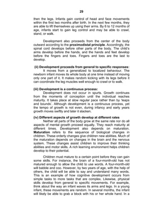 29 
then the legs. Infants gain control of head and face movements 
within the first two months after birth. In the next few months, they 
are able to lift themselves up using their arms. By 6 to 12 months of 
age, infants start to gain leg control and may be able to crawl, 
stand, or walk. 
Development also proceeds from the center of the body 
outward according to the proximodistal principle. Accordingly, the 
spinal cord develops before other parts of the body. The child’s 
arms develop before the hands, and the hands and feet develop 
before the fingers and toes. Fingers and toes are the last to 
develop. 
(ii) Development proceeds from general to specific responses: 
It moves from a generalized to localized behaviour. The 
newborn infant moves its whole body at one time instead of moving 
only one part of it. It makes random kicking with its legs before it 
can coordinate the leg muscles well enough to crawl or to walk. 
(iii) Development is a continuous process: 
Development does not occur in spurts. Growth continues 
from the moments of conception until the individual reaches 
maturity. It takes place at slow regular pace rather than by ‘leaps 
and bounds’. Although development is a continuous process, yet 
the tempo of growth is not even, during infancy and early years 
growth moves swiftly and later it slacken. 
(iv) Different aspects of growth develop at different rates 
Neither all parts of the body grow at the same rate nor do all 
aspects of mental growth proceed equally. They reach maturity at 
different times. Development also depends on maturation. 
Maturation refers to the sequence of biological changes in 
children. These orderly changes give children new abilities. Much of 
the maturation depends on changes in the brain and the nervous 
system. These changes assist children to improve their thinking 
abilities and motor skills. A rich learning environment helps children 
develop to their potential. 
Children must mature to a certain point before they can gain 
some skills. For instance, the brain of a four-month-old has not 
matured enough to allow the child to use words. A four-month-old 
will babble and coo. However, by two years of age, with the help of 
others, the child will be able to say and understand many words. 
This is an example of how cognitive development occurs from 
simple tasks to more tasks that are complex. Likewise, physical 
skills develop from general to specific movements. For example, 
think about the way an infant waves its arms and legs. In a young 
infant, these movements are random. In several months, the infant 
will likely be able to grab a block with his or her whole hand. In a 
 