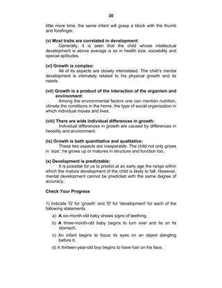30 
little more time, the same infant will grasp a block with the thumb 
and forefinger. 
(v) Most traits are correlated in development: 
Generally, it is seen that the child whose intellectual 
development is above average is so in health size, sociability and 
special aptitudes. 
(vi) Growth is complex: 
All of its aspects are closely interrelated. The child’s mental 
development is intimately related to his physical growth and its 
needs. 
(vii) Growth is a product of the interaction of the organism and 
environment: 
Among the environmental factors one can mention nutrition, 
climate the conditions in the home, the type of social organization in 
which individual moves and lives. 
(viii) There are wide individual differences in growth: 
Individual differences in growth are caused by differences in 
heredity and environment. 
(ix) Growth is both quantitative and qualitative: 
These two aspects are inseparable. The child not only grows 
in ‘size’; he grows up or matures in structure and function too. 
(x) Development is predictable: 
It is possible for us to predict at an early age the range within 
which the mature development of the child is likely to fall. However, 
mental development cannot be predicted with the same degree of 
accuracy. 
Check Your Progress 
1) Indicate 'G' for 'growth' and 'D' for 'development' for each of the 
following statements. 
a) A six-month-old baby shows signs of teething. 
b) A three-month-old baby begins to turn over and lie on its 
stomach. 
c) An infant begins to focus its eyes on an object dangling 
before it. 
d) A thirteen-year-old boy begins to have hair on his face. 
 