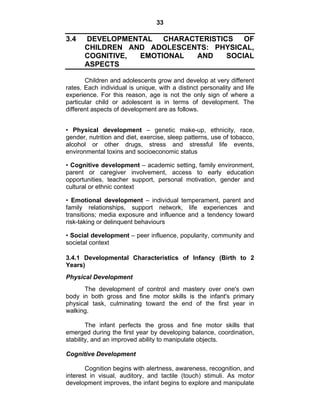 33 
3.4 DEVELOPMENTAL CHARACTERISTICS OF 
CHILDREN AND ADOLESCENTS: PHYSICAL, 
COGNITIVE, EMOTIONAL AND SOCIAL 
ASPECTS 
Children and adolescents grow and develop at very different 
rates. Each individual is unique, with a distinct personality and life 
experience. For this reason, age is not the only sign of where a 
particular child or adolescent is in terms of development. The 
different aspects of development are as follows. 
• Physical development – genetic make-up, ethnicity, race, 
gender, nutrition and diet, exercise, sleep patterns, use of tobacco, 
alcohol or other drugs, stress and stressful life events, 
environmental toxins and socioeconomic status 
• Cognitive development – academic setting, family environment, 
parent or caregiver involvement, access to early education 
opportunities, teacher support, personal motivation, gender and 
cultural or ethnic context 
• Emotional development – individual temperament, parent and 
family relationships, support network, life experiences and 
transitions; media exposure and influence and a tendency toward 
risk-taking or delinquent behaviours 
• Social development – peer influence, popularity, community and 
societal context 
3.4.1 Developmental Characteristics of Infancy (Birth to 2 
Years) 
Physical Development 
The development of control and mastery over one's own 
body in both gross and fine motor skills is the infant's primary 
physical task, culminating toward the end of the first year in 
walking. 
The infant perfects the gross and fine motor skills that 
emerged during the first year by developing balance, coordination, 
stability, and an improved ability to manipulate objects. 
Cognitive Development 
Cognition begins with alertness, awareness, recognition, and 
interest in visual, auditory, and tactile (touch) stimuli. As motor 
development improves, the infant begins to explore and manipulate 
 