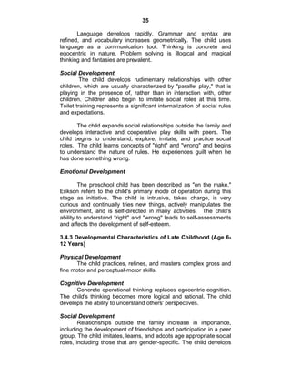35 
Language develops rapidly. Grammar and syntax are 
refined, and vocabulary increases geometrically. The child uses 
language as a communication tool. Thinking is concrete and 
egocentric in nature. Problem solving is illogical and magical 
thinking and fantasies are prevalent. 
Social Development 
The child develops rudimentary relationships with other 
children, which are usually characterized by "parallel play," that is 
playing in the presence of, rather than in interaction with, other 
children. Children also begin to imitate social roles at this time. 
Toilet training represents a significant internalization of social rules 
and expectations. 
The child expands social relationships outside the family and 
develops interactive and cooperative play skills with peers. The 
child begins to understand, explore, imitate, and practice social 
roles. The child learns concepts of "right" and "wrong" and begins 
to understand the nature of rules. He experiences guilt when he 
has done something wrong. 
Emotional Development 
The preschool child has been described as "on the make." 
Erikson refers to the child's primary mode of operation during this 
stage as initiative. The child is intrusive, takes charge, is very 
curious and continually tries new things, actively manipulates the 
environment, and is self-directed in many activities. The child's 
ability to understand "right" and "wrong" leads to self-assessments 
and affects the development of self-esteem. 
3.4.3 Developmental Characteristics of Late Childhood (Age 6- 
12 Years) 
Physical Development 
The child practices, refines, and masters complex gross and 
fine motor and perceptual-motor skills. 
Cognitive Development 
Concrete operational thinking replaces egocentric cognition. 
The child's thinking becomes more logical and rational. The child 
develops the ability to understand others' perspectives. 
Social Development 
Relationships outside the family increase in importance, 
including the development of friendships and participation in a peer 
group. The child imitates, learns, and adopts age appropriate social 
roles, including those that are gender-specific. The child develops 
 