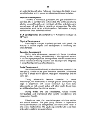 36 
an understanding of rules. Rules are relied upon to dictate proper 
social behaviour and to govern social relationships and activities. 
Emotional Development 
The child is industrious, purposeful, and goal directed in her 
activities. She is confident and self-directed. The child is developing 
a better sense of herself as an individual, with likes and dislikes and 
special areas of skill. She is capable of introspection. The child 
evaluates her worth by her ability to perform. Self-esteem is largely 
derived from one's perceived abilities. 
3.4.4 Developmental Characteristics of Adolescence (Age 12- 
18 Years) 
Physical Development 
Physiological changes at puberty promote rapid growth, the 
maturity of sexual organs, and development of secondary sex 
characteristics. 
Cognitive Development 
During early adolescence, precursors to formal operational 
thinking appear, including a limited ability to think hypothetically and 
to take multiple perspectives. During middle and late adolescence, 
formal operational thinking becomes well developed and integrated 
in a significant percentage of adolescents. 
Social Development 
Social relationships in early adolescence are centered in the 
peer group. Group values guide individual behaviour. Acceptance 
by peers is critical to self-esteem. Most peer relationships are still 
same-sex. 
Young adolescents become interested in sexual 
relationships, but most contact is through groups. Some youth may 
begin to experiment with sexual behaviour, but many early 
adolescents are not sexually active with other youth. Social roles 
are still largely defined by external sources. 
During middle and late adolescence, values become 
individualized and internalized after careful consideration and 
independent thought. 
Friends are more often selected on personal characteristics 
and mutual interests. The peer group declines in importance, 
individual friendships are strengthened, and more youth "date" in 
one-on-one relationships. The youth experiments with social roles 
and explores options for career choice. 
 