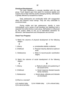 37 
Emotional Development 
The early adolescent is strongly identified with the peer 
group. Youth depend upon their peers for emotional stability and 
support and to help mold the youth's emerging identity. Self-esteem 
is greatly affected by acceptance of peers. 
Early adolescents are emotionally labile with exaggerated 
affect and frequent mood swings. They are very vulnerable to 
emotional stress. 
During middle and late adolescence, identity is more 
individualized, and a sense of self develops and stabilizes that is 
separate from either family or peer group. Self-esteem is influenced 
by the youth's ability to live up to internalized standards for 
behaviour. Self-assessment and introspection are common. 
Check Your Progress 
1) Match the columns of physical development of the following 
stages:- 
A B 
1. Infancy a. considerable stability is attained. 
2. Childhood b. Physical maturity attained at optimum 
level. 
3. Adolescence c. Motor & neuromuscular coordination 
begins. 
2) Match the columns of social development of the following 
stages:- 
A B 
1. Infancy a. Radical outlook and questioning of 
the social norms. 
2. Childhood b. Social response directed towards 
family members. 
3. Adolescence c. Social values, attitudes and interests 
are developed. 
2) What is a neonate? 
a) A newborn baby b) An irritable baby c) An unloved baby. 
d) An abnormal baby. 
 