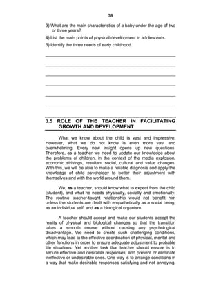 38 
3) What are the main characteristics of a baby under the age of two 
or three years? 
4) List the main points of physical development in adolescents. 
5) Identify the three needs of early childhood. 
3.5 ROLE OF THE TEACHER IN FACILITATING 
GROWTH AND DEVELOPMENT 
What we know about the child is vast and impressive. 
However, what we do not know is even more vast and 
overwhelming. Every new insight opens up new questions. 
Therefore, as a teacher we need to update our knowledge about 
the problems of children, in the context of the media explosion, 
economic strivings, resultant social, cultural and value changes. 
With this, we will be able to make a reliable diagnosis and apply the 
knowledge of child psychology to better their adjustment with 
themselves and with the world around them. 
We, as a teacher, should know what to expect from the child 
(student), and what he needs physically, socially and emotionally. 
The routine teacher-taught relationship would not benefit him 
unless the students are dealt with empathetically as a social being, 
as an individual self, and as a biological organism. 
A teacher should accept and make our students accept the 
reality of physical and biological changes so that the transition 
takes a smooth course without causing any psychological 
disadvantage. We need to create such challenging conditions, 
which may lead to the effective coordination of physical, mental and 
other functions in order to ensure adequate adjustment to probable 
life situations. Yet another task that teacher should ensure is to 
secure effective and desirable responses, and prevent or eliminate 
ineffective or undesirable ones. One way is to arrange conditions in 
a way that make desirable responses satisfying and not annoying. 
 