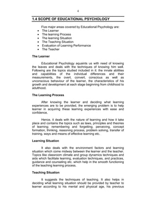 4 
1.4 SCOPE OF EDUCATIONAL PSYCHOLOGY 
Five major areas covered by Educational Psychology are: 
• The Learner 
• The learning Process 
• The learning Situation 
• The Teaching Situation 
• Evaluation of Learning Performance 
• The Teacher 
The Learner 
Educational Psychology aquaints us with need of knowing 
the leaves and deals with the techniques of knowing him well. 
Following are the topics studied included in it: the innate abilities 
and capabilities of the individual differences and their 
measurements, the overt, convert, conscious as well as 
unconscious behaviour of the learner, the characteristics of his 
growth and development at each stage beginning from childhood to 
adulthood. 
The Learning Process 
After knowing the learner and deciding what learning 
experiences are to be provided, the emerging problem is to help 
learner in acquiring these learning experiences with ease and 
confidence. 
Hence, it deals with the nature of learning and how it take 
place and contains the topics such as laws, principles and theories 
of learning; remembering and forgetting, perceiving, concept 
formation, thinking, reasoning process, problem solving, transfer of 
training, ways and means of effective learning etc. 
Learning Situation 
It also deals with the environment factors and learning 
situation which come midway between the learner and the teacher. 
Topics like classroom climate and group dynamics techniques and 
aids which facilitate learning, evaluation techniques, and practices, 
guidance and counseling etc. which help in the smooth functioning 
of the teaching learning process. 
Teaching Situation 
It suggests the techniques of teaching. It also helps in 
deciding what learning situation should be provided by teacher to 
learner according to his mental and physical age, his previous 
 